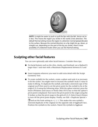 NOTE It might be easier to push or pull the lips with the Ref. Vector set to
             Z Axis. This moves the region you stroke in the world Z-Axis direction. The
             default Normal setting moves the region in a direction normal (perpendicular)
             to the surface. Because the normal direction on a lip might be up, down, or
             straight out, depending on the part of the lip you stroke, there’s more
             possibility of undesired results when you use the Normal setting.




Sculpting other facial features
        You can now optionally add other facial features. Consider these tips:

        ■   For facial features such as the chin, cheeks, and forehead, use a Radius(U)
            larger than 1 and start with a Maximum Displacement between 0.5 and
            1.

        ■   Insert isoparms wherever you want to add extra detail with the Sculpt
            Geometry Tool.

        ■   To create eyeballs for the sockets, create a sphere and scale it as necessary
            to fit the socket. You might want to increase the eyeball’s Scale X value to
            make it oblong. To duplicate the eyeball, and make a mirrored copy of the
            original you’ll first need to set the pivot point for the eyeball to be at the
            origin 0, 0, 0 using the following steps. With the sphere selected, press the
            Insert (Windows and Linux) or Home (Mac OS X) key so that the sphere’s
            pivot point is displayed. Next move the pivot point to the origin using the
            X hotkey so that the pivot snaps to the grid at 0, 0, 0. Select Insert (Home)
            to turn off the pivot point display. Finally, use Edit > Duplicate Special >
               and set the Scale setting to -1, 1, 1. This makes the new eyeball a
            mirrored duplicate of the original on the opposite side of Egghead’s face.
            Position the eyeballs in the sockets. Parent the eyeballs to Egghead.




                                                 Sculpting other facial features | 169
 