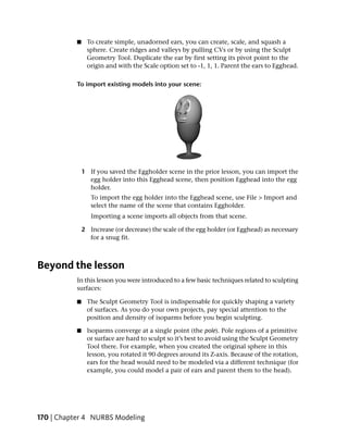 ■    To create simple, unadorned ears, you can create, scale, and squash a
                sphere. Create ridges and valleys by pulling CVs or by using the Sculpt
                Geometry Tool. Duplicate the ear by first setting its pivot point to the
                origin and with the Scale option set to -1, 1, 1. Parent the ears to Egghead.

           To import existing models into your scene:




               1 If you saved the Eggholder scene in the prior lesson, you can import the
                 egg holder into this Egghead scene, then position Egghead into the egg
                 holder.
                  To import the egg holder into the Egghead scene, use File > Import and
                  select the name of the scene that contains Eggholder.
                  Importing a scene imports all objects from that scene.

               2 Increase (or decrease) the scale of the egg holder (or Egghead) as necessary
                 for a snug fit.



Beyond the lesson
           In this lesson you were introduced to a few basic techniques related to sculpting
           surfaces:

           ■    The Sculpt Geometry Tool is indispensable for quickly shaping a variety
                of surfaces. As you do your own projects, pay special attention to the
                position and density of isoparms before you begin sculpting.

           ■    Isoparms converge at a single point (the pole). Pole regions of a primitive
                or surface are hard to sculpt so it’s best to avoid using the Sculpt Geometry
                Tool there. For example, when you created the original sphere in this
                lesson, you rotated it 90 degrees around its Z-axis. Because of the rotation,
                ears for the head would need to be modeled via a different technique (for
                example, you could model a pair of ears and parent them to the head).




170 | Chapter 4 NURBS Modeling
 