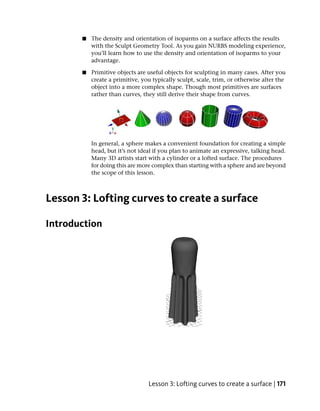 ■   The density and orientation of isoparms on a surface affects the results
           with the Sculpt Geometry Tool. As you gain NURBS modeling experience,
           you’ll learn how to use the density and orientation of isoparms to your
           advantage.

       ■   Primitive objects are useful objects for sculpting in many cases. After you
           create a primitive, you typically sculpt, scale, trim, or otherwise alter the
           object into a more complex shape. Though most primitives are surfaces
           rather than curves, they still derive their shape from curves.




           In general, a sphere makes a convenient foundation for creating a simple
           head, but it’s not ideal if you plan to animate an expressive, talking head.
           Many 3D artists start with a cylinder or a lofted surface. The procedures
           for doing this are more complex than starting with a sphere and are beyond
           the scope of this lesson.



Lesson 3: Lofting curves to create a surface

Introduction




                                 Lesson 3: Lofting curves to create a surface | 171
 
