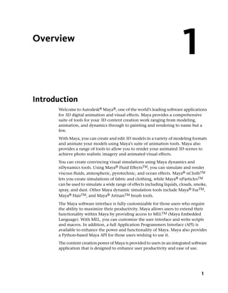 Overview
                                                                          1
Introduction
      Welcome to Autodesk® Maya®, one of the world’s leading software applications
      for 3D digital animation and visual effects. Maya provides a comprehensive
      suite of tools for your 3D content creation work ranging from modeling,
      animation, and dynamics through to painting and rendering to name but a
      few.
      With Maya, you can create and edit 3D models in a variety of modeling formats
      and animate your models using Maya’s suite of animation tools. Maya also
      provides a range of tools to allow you to render your animated 3D scenes to
      achieve photo realistic imagery and animated visual effects.
      You can create convincing visual simulations using Maya dynamics and
      nDynamics tools. Using Maya® Fluid EffectsTM, you can simulate and render
      viscous fluids, atmospheric, pyrotechnic, and ocean effects. Maya® nClothTM
      lets you create simulations of fabric and clothing, while Maya® nParticlesTM
      can be used to simulate a wide range of effects including liquids, clouds, smoke,
      spray, and dust. Other Maya dynamic simulation tools include Maya® FurTM,
      Maya® HairTM, and Maya® ArtisanTM brush tools.
      The Maya software interface is fully customizable for those users who require
      the ability to maximize their productivity. Maya allows users to extend their
      functionality within Maya by providing access to MELTM (Maya Embedded
      Language). With MEL, you can customize the user interface and write scripts
      and macros. In addition, a full Application Programmers Interface (API) is
      available to enhance the power and functionality of Maya. Maya also provides
      a Python-based Maya API for those users wishing to use it.
      The content creation power of Maya is provided to users in an integrated software
      application that is designed to enhance user productivity and ease of use.




                                                                                    1
 