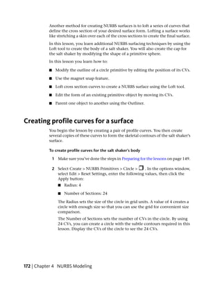 Another method for creating NURBS surfaces is to loft a series of curves that
           define the cross section of your desired surface form. Lofting a surface works
           like stretching a skin over each of the cross sections to create the final surface.
           In this lesson, you learn additional NURBS surfacing techniques by using the
           Loft tool to create the body of a salt shaker. You will also create the cap for
           the salt shaker by modifying the shape of a primitive sphere.
           In this lesson you learn how to:

           ■    Modify the outline of a circle primitive by editing the position of its CVs.

           ■    Use the magnet snap feature.

           ■    Loft cross section curves to create a NURBS surface using the Loft tool.

           ■    Edit the form of an existing primitive object by moving its CVs.

           ■    Parent one object to another using the Outliner.



Creating profile curves for a surface
           You begin the lesson by creating a pair of profile curves. You then create
           several copies of these curves to form the skeletal contours of the salt shaker’s
           surface.

           To create profile curves for the salt shaker’s body

               1 Make sure you’ve done the steps in Preparing for the lessons on page 149.

               2 Select Create > NURBS Primitives > Circle >       . In the options window,
                 select Edit > Reset Settings, enter the following values, then click the
                 Apply button:
                  ■   Radius: 4

                  ■   Number of Sections: 24

                  The Radius sets the size of the circle in grid units. A value of 4 creates a
                  circle with enough size so that you can use the grid for convenient size
                  comparison.
                  The Number of Sections sets the number of CVs in the circle. By using
                  24 CVs, you can create a circle with the subtle contours required in this
                  lesson. Display the CVs of the circle to see the 24 CVs.




172 | Chapter 4 NURBS Modeling
 