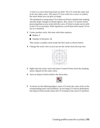 A circle is a curve that loops back on itself. The CVs work the same way
   as for any other curve. The more CVs you create for a curve or surface,
   the more detail you can give its shape.
   The drawback to using many CVs is that you’ll have a harder time making
   smooth shape changes to broad regions. Also, more CVs means slower
   processing time as you work with the curve. It’s best to make curves with
   as few CVs as necessary. With experience, you’ll learn how many CVs to
   use in a situation.

3 Create another circle, this time with these options:
   ■   Radius: 2

   ■   Number of Sections: 24

   This creates a smaller circle inside the first circle as shown below.

4 Change the scene view so you can see the circles from the top view.




5 Right-click the inner circle and select Control Vertex from the marking
  menu. Repeat for the outer circle.

6 Turn on Snap to Points (below the menu bar).




7 As shown in the following figure, move CVs from the outer circle to the
  corresponding inner circle positions. As you drag a CV near its destination,
  the Snap to Points mode causes the CV to jump to the exact CV position.




                                Creating profile curves for a surface | 173
 
