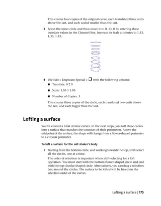 This creates four copies of the original curve, each translated three units
            above the last, and each scaled smaller than the last.

         3 Select the inner circle and then move it to 0, 13, 0 by entering these
           translate values in the Channel Box. Increase its Scale attributes to 1.33,
           1.33, 1.33..




         4 Use Edit > Duplicate Special >       with the following options:
             ■   Translate: 0 2 0

             ■   Scale: 1.05 1 1.05

             ■   Number of Copies: 3

            This creates three copies of the circle, each translated two units above
            the last, and each bigger than the last.



Lofting a surface
        You’ve created a total of nine curves. In the next steps, you loft these curves
        into a surface that matches the contours of their perimeters. Above the
        midpoint of the surface, the shape will change from a flower-shaped perimeter
        to a circular perimeter.

        To loft a surface for the salt shaker’s body

         1 Starting from the bottom circle, and working towards the top, shift-select
           all the circles, one at a time.
            The order of selection is important when shift-selecting for a loft
            operation. You must start with the bottom flower-shaped circle and end
            with the top circular-shaped circle. Alternatively, you can drag a selection
            box around the circles. The surface to be lofted will be based on the
            selection order of the curves.




                                                               Lofting a surface | 175
 