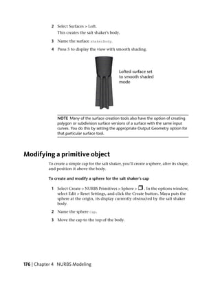 2 Select Surfaces > Loft.
                This creates the salt shaker’s body.

            3 Name the surface shakerBody.

            4 Press 5 to display the view with smooth shading.




                NOTE Many of the surface creation tools also have the option of creating
                polygon or subdivision surface versions of a surface with the same input
                curves. You do this by setting the appropriate Output Geometry option for
                that particular surface tool.




Modifying a primitive object
           To create a simple cap for the salt shaker, you’ll create a sphere, alter its shape,
           and position it above the body.

           To create and modify a sphere for the salt shaker’s cap

            1 Select Create > NURBS Primitives > Sphere >       . In the options window,
              select Edit > Reset Settings, and click the Create button. Maya puts the
              sphere at the origin, its display currently obstructed by the salt shaker
              body.

            2 Name the sphere Cap.

            3 Move the cap to the top of the body.




176 | Chapter 4 NURBS Modeling
 