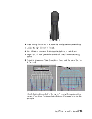 4 Scale the cap size so that its diameter fits snugly at the top of the body.

5 Adjust the cap’s position as desired.

6 In a side view, make sure that the cap is displayed as a wireframe.

7 Right-click on the Cap and choose Control Vertex from the marking
  menu.

8 Select the top row of CVs and drag them down until the top of the cap
  is flattened:




   Check that the bottom half of the cap isn’t poking through the visible
   surface of the body. You can scale the bottom CVs inward to avoid this
   problem.




                                          Modifying a primitive object | 177
 