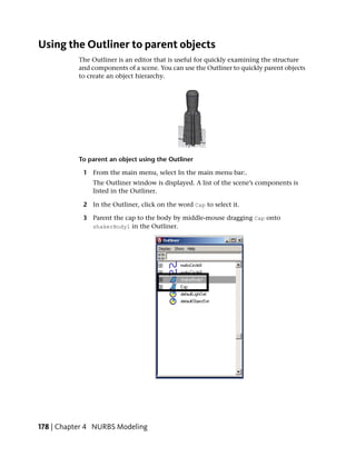 Using the Outliner to parent objects
           The Outliner is an editor that is useful for quickly examining the structure
           and components of a scene. You can use the Outliner to quickly parent objects
           to create an object hierarchy.




           To parent an object using the Outliner

            1 From the main menu, select In the main menu bar:.
               The Outliner window is displayed. A list of the scene’s components is
               listed in the Outliner.

            2 In the Outliner, click on the word Cap to select it.

            3 Parent the cap to the body by middle-mouse dragging Cap onto
              shakerBody1 in the Outliner.




178 | Chapter 4 NURBS Modeling
 
