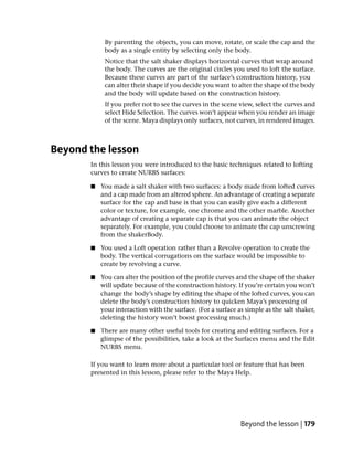 By parenting the objects, you can move, rotate, or scale the cap and the
            body as a single entity by selecting only the body.
            Notice that the salt shaker displays horizontal curves that wrap around
            the body. The curves are the original circles you used to loft the surface.
            Because these curves are part of the surface’s construction history, you
            can alter their shape if you decide you want to alter the shape of the body
            and the body will update based on the construction history.
            If you prefer not to see the curves in the scene view, select the curves and
            select Hide Selection. The curves won’t appear when you render an image
            of the scene. Maya displays only surfaces, not curves, in rendered images.



Beyond the lesson
       In this lesson you were introduced to the basic techniques related to lofting
       curves to create NURBS surfaces:

       ■   You made a salt shaker with two surfaces: a body made from lofted curves
           and a cap made from an altered sphere. An advantage of creating a separate
           surface for the cap and base is that you can easily give each a different
           color or texture, for example, one chrome and the other marble. Another
           advantage of creating a separate cap is that you can animate the object
           separately. For example, you could choose to animate the cap unscrewing
           from the shakerBody.

       ■   You used a Loft operation rather than a Revolve operation to create the
           body. The vertical corrugations on the surface would be impossible to
           create by revolving a curve.

       ■   You can alter the position of the profile curves and the shape of the shaker
           will update because of the construction history. If you’re certain you won’t
           change the body’s shape by editing the shape of the lofted curves, you can
           delete the body’s construction history to quicken Maya’s processing of
           your interaction with the surface. (For a surface as simple as the salt shaker,
           deleting the history won’t boost processing much.)

       ■   There are many other useful tools for creating and editing surfaces. For a
           glimpse of the possibilities, take a look at the Surfaces menu and the Edit
           NURBS menu.

       If you want to learn more about a particular tool or feature that has been
       presented in this lesson, please refer to the Maya Help.




                                                              Beyond the lesson | 179
 