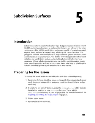 Subdivision Surfaces
                                                                           5
Introduction
       Subdivision surfaces are a hybrid surface type that possess characteristics of both
       NURBS and polygonal surfaces as well as other features not offered by the other
       surface types. Like NURBS, subdivision surfaces are capable of producing smooth
       organic forms and can be shaped using relatively few control vertices. Like
       polygonal surfaces, subdivision surfaces let you extrude specific areas and create
       additional detail in your surfaces. You do this by working at different levels of
       detail on the subdivision surface and switching between the levels when
       necessary. With a subdivision surface you can build a smooth organic object
       from a single primitive and not be concerned about attaching or stitching the
       various surfaces together as you would for a NURBS surface.



Preparing for the lesson
       To ensure the lesson works as described, do these steps before beginning:

        1 Review the Polygon Modeling lesson in this guide. Knowledge of polygonal
          modeling tools is essential to becoming proficient in subdivision surface
          modeling.

        2 If you have not already done so, copy the GettingStarted folder from its
          installation location to your projects directory. Then, set the
          GettingStarted directory as your Maya project. For more information, see
          Copying and setting the Maya project on page 25.

        3 Create a new scene.

        4 Select the Surfaces menu set.




                                                                                    181
 