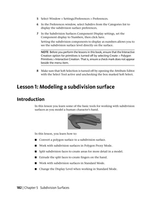 5 Select Window > Settings/Preferences > Preferences.

                6 In the Preferences window, select Subdivs from the Categories list to
                  display the subdivision surface preferences.

                7 In the Subdivision Surfaces Component Display settings, set the
                  Component display to Numbers, then click Save.
                   Setting the subdivision components to display as numbers allows you to
                   see the subdivision surface level directly on the surface.

                   NOTE Before you perform the lessons in this book, ensure that the Interactive
                   Creation option for primitives is turned off by selecting Create > Polygon
                   Primitives > Interactive Creation. That is, ensure a check mark does not appear
                   beside the menu item.

                8 Make sure that Soft Selection is turned off by opening the Attribute Editor
                  with the Select Tool active and unchecking the box marked Soft Select.



Lesson 1: Modeling a subdivision surface

Introduction
            In this lesson you learn some of the basic tools for working with subdivision
            surfaces as you model a human character's hand.




            In this lesson, you learn how to:

            ■     Convert a polygon surface to a subdivision surface.

            ■     Work with subdivision surfaces in Polygon Proxy Mode.

            ■     Split subdivision faces to create areas for more detail in a model.

            ■     Extrude the split faces to create fingers on the hand.

            ■     Work with subdivision surfaces in Standard Mode.

            ■     Change the Display Level when working in Standard Mode.




182 | Chapter 5 Subdivision Surfaces
 
