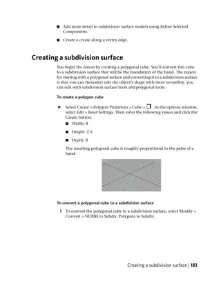 ■    Add more detail to subdivision surface models using Refine Selected
             Components.

        ■    Create a crease along a vertex edge.



Creating a subdivision surface
        You begin the lesson by creating a polygonal cube. You’ll convert this cube
        to a subdivision surface that will be the foundation of the hand. The reason
        for starting with a polygonal surface and converting it to a subdivision surface
        is that you can thereafter edit the object’s shape with more versatility: you
        can edit with subdivision surface tools and polygonal tools.

        To create a polygon cube

        ➤      Select Create > Polygon Primitives > Cube >       . In the options window,
               select Edit > Reset Settings. Then enter the following values and click the
               Create button.
               ■   Width: 8

               ■   Height: 2.5

               ■   Depth: 8

               The resulting polygonal cube is roughly proportional to the palm of a
               hand.




        To convert a polygonal cube to a subdivision surface

            1 To convert the polygonal cube to a subdivision surface, select Modify >
              Convert > NURBS to Subdiv, Polygons to Subdiv.




                                                  Creating a subdivision surface | 183
 