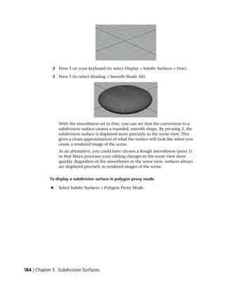 2 Press 3 on your keyboard (to select Display > Subdiv Surfaces > Fine).

             3 Press 5 (to select Shading > Smooth Shade All).




                With the smoothness set to Fine, you can see that the conversion to a
                subdivision surface creates a rounded, smooth shape. By pressing 3, the
                subdivision surface is displayed more precisely in the scene view. This
                gives a closer approximation of what the surface will look like when you
                create a rendered image of the scene.
                As an alternative, you could have chosen a Rough smoothness (press 1)
                so that Maya processes your editing changes in the scene view more
                quickly. Regardless of the smoothness in the scene view, surfaces always
                are displayed precisely in rendered images of the scene.


            To display a subdivision surface in polygon proxy mode

            ➤   Select Subdiv Surfaces > Polygon Proxy Mode.




184 | Chapter 5 Subdivision Surfaces
 