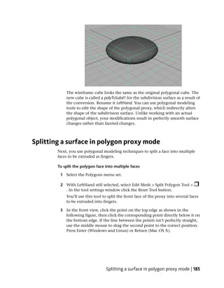 The wireframe cube looks the same as the original polygonal cube. The
            new cube is called a polyToSubd1 for the subdivision surface as a result of
            the conversion. Rename it LeftHand. You can use polygonal modeling
            tools to edit the shape of the polygonal proxy, which indirectly alters
            the shape of the subdivision surface. Unlike working with an actual
            polygonal object, your modifications result in perfectly smooth surface
            changes rather than faceted changes.



Splitting a surface in polygon proxy mode
        Next, you use polygonal modeling techniques to split a face into multiple
        faces to be extruded as fingers.

        To split the polygon face into multiple faces

         1 Select the Polygons menu set.

         2 With LeftHand still selected, select Edit Mesh > Split Polygon Tool >
           . In the tool settings window click the Reset Tool button.
            You’ll use this tool to split the front face of the proxy into several faces
            to be extruded into fingers.

         3 In the front view, click the point on the top edge as shown in the
           following figure, then click the corresponding point directly below it on
           the bottom edge. If the line between the points isn’t perfectly straight,
           use the middle mouse to drag the second point to the correct position.
           Press Enter (Windows and Linux) or Return (Mac OS X).




                                  Splitting a surface in polygon proxy mode | 185
 