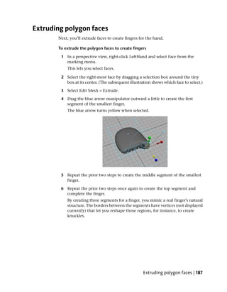 Extruding polygon faces
       Next, you’ll extrude faces to create fingers for the hand.

       To extrude the polygon faces to create fingers

        1 In a perspective view, right-click LeftHand and select Face from the
          marking menu.
           This lets you select faces.

        2 Select the right-most face by dragging a selection box around the tiny
          box at its center. (The subsequent illustration shows which face to select.)

        3 Select Edit Mesh > Extrude.

        4 Drag the blue arrow manipulator outward a little to create the first
          segment of the smallest finger.
           The blue arrow turns yellow when selected.




        5 Repeat the prior two steps to create the middle segment of the smallest
          finger.

        6 Repeat the prior two steps once again to create the top segment and
          complete the finger.
           By creating three segments for a finger, you mimic a real finger’s natural
           structure. The borders between the segments have vertices (not displayed
           currently) that let you reshape those regions, for instance, to create
           knuckles.




                                                     Extruding polygon faces | 187
 