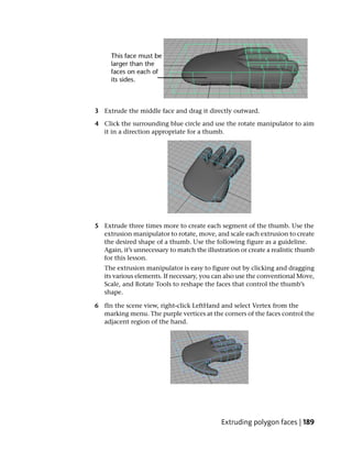 3 Extrude the middle face and drag it directly outward.

4 Click the surrounding blue circle and use the rotate manipulator to aim
  it in a direction appropriate for a thumb.




5 Extrude three times more to create each segment of the thumb. Use the
  extrusion manipulator to rotate, move, and scale each extrusion to create
  the desired shape of a thumb. Use the following figure as a guideline.
  Again, it’s unnecessary to match the illustration or create a realistic thumb
  for this lesson.
   The extrusion manipulator is easy to figure out by clicking and dragging
   its various elements. If necessary, you can also use the conventional Move,
   Scale, and Rotate Tools to reshape the faces that control the thumb’s
   shape.

6 fIn the scene view, right-click LeftHand and select Vertex from the
  marking menu. The purple vertices at the corners of the faces control the
  adjacent region of the hand.




                                             Extruding polygon faces | 189
 