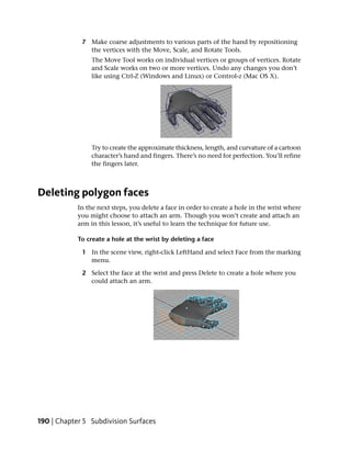 7 Make coarse adjustments to various parts of the hand by repositioning
               the vertices with the Move, Scale, and Rotate Tools.
                 The Move Tool works on individual vertices or groups of vertices. Rotate
                 and Scale works on two or more vertices. Undo any changes you don’t
                 like using Ctrl-Z (Windows and Linux) or Control-z (Mac OS X).




                 Try to create the approximate thickness, length, and curvature of a cartoon
                 character’s hand and fingers. There’s no need for perfection. You’ll refine
                 the fingers later.



Deleting polygon faces
            In the next steps, you delete a face in order to create a hole in the wrist where
            you might choose to attach an arm. Though you won’t create and attach an
            arm in this lesson, it’s useful to learn the technique for future use.

            To create a hole at the wrist by deleting a face

             1 In the scene view, right-click LeftHand and select Face from the marking
               menu.

             2 Select the face at the wrist and press Delete to create a hole where you
               could attach an arm.




190 | Chapter 5 Subdivision Surfaces
 