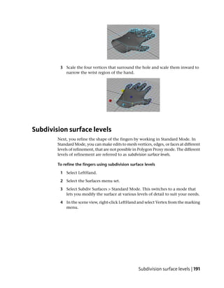 3 Scale the four vertices that surround the hole and scale them inward to
           narrow the wrist region of the hand.




Subdivision surface levels
        Next, you refine the shape of the fingers by working in Standard Mode. In
        Standard Mode, you can make edits to mesh vertices, edges, or faces at different
        levels of refinement, that are not possible in Polygon Proxy mode. The different
        levels of refinement are referred to as subdivision surface levels.

        To refine the fingers using subdivision surface levels

         1 Select LeftHand.

         2 Select the Surfaces menu set.

         3 Select Subdiv Surfaces > Standard Mode. This switches to a mode that
           lets you modify the surface at various levels of detail to suit your needs.

         4 In the scene view, right-click LeftHand and select Vertex from the marking
           menu.




                                                     Subdivision surface levels | 191
 