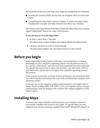 We recommend that any new Maya user begin by completing the following:

       ■    Viewing the Essential Skills Movies that are available when you first start
            Maya.

       ■    Completing the Maya Basics lessons (Chapter 2) which introduce many
            fundamental concepts and skills related to the Maya user interface.

       The version of Getting Started with Maya within the Maya Help also contains
       Apple® QuickTime® movies for some of the lessons.

       To use the lessons from the Maya Help

           1 In Maya, select Help > Tutorials.
              The Maya Help window displays the Getting Started with Maya lessons.

           2 Click the tutorial you want to work through.
              The Maya Help displays the associated lessons for that tutorial.



Before you begin
       Before beginning Getting Started with Maya, you should have a working
       knowledge of your computer’s operating system. You should know how to
       use a mouse, select menus, and enter text and commands from your keyboard.
       You should also know how to open and save files, copy files from a DVD to
       your hard drive, and be able to navigate your computer operating system’s
       file browser.
       If you require an overview or review of these techniques, we recommend that
       you refer to the documentation that came with your particular computer and
       operating system.
       If you are new to 3D computer graphics and animation, you might want to
       obtain The Art of Maya (ISBN: 978-1-8971-7747-1). It explains many concepts
       and techniques that are unique to the world of 3D computer graphics as they
       relate to Maya.



Installing Maya
       You must have Maya installed and licensed on your computer system to
       successfully complete the lessons in this guide. To operate Maya on your
       computer you must be running a qualified Microsoft® Windows®, Linux®, or




                                                                 Before you begin | 3
 