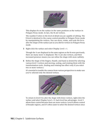This displays 0s on the surface in the same positions as the vertices in
                Polygon Proxy mode. In fact, the 0s are vertices.
                The number 0 refers to the level of detail you are capable of editing. The
                0 level is identical to the coarse control possible in Polygon Proxy mode
                by manipulating the vertices. You can move, rotate, and scale the 0s to
                alter the shape of the surface just as you did for vertices in Polygon Proxy
                mode.

             5 Right-click the surface and select Display Level > 1.

                Though the 1s are displayed in the same regions as the 0s were previously,
                there are many more 1s displayed. The 1s are also vertices, and their
                increased presence means you can refine the shape with more subtlety.

             6 Refine the shape of the fingers, thumb, and hand as desired by selecting
               various level 1 vertices and moving, scaling, and rotating them with the
               transformation tools. (Scaling and rotating has effect only if you select
               two or more vertices.)
                It’s essential to tumble the camera from various perspectives to make sure
                you’ve selected only the desired vertices.




                To return to level 0 to alter the shape with fewer vertices, right-click the
                surface and select Display Level > 0. Each level has advantages. Level 1
                allows finer control because there are more vertices. Level 0 allows control
                of broader regions, and it’s often easier to select the desired vertices since




192 | Chapter 5 Subdivision Surfaces
 