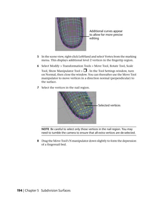 5 In the scene view, right-click LeftHand and select Vertex from the marking
               menu. This displays additional level 2 vertices in the fingertip region.

             6 Select Modify > Transformation Tools > Move Tool, Rotate Tool, Scale
                Tool, Show Manipulator Tool >     . In the Tool Settings window, turn
                on Normal, then close the window. You can thereafter use the Move Tool
                manipulator to move vertices in a direction normal (perpendicular) to
                the surface.

             7 Select the vertices in the nail region.




                NOTE Be careful to select only those vertices in the nail region. You may
                need to tumble the camera to ensure that all extra vertices are de-selected.

             8 Drag the Move Tool’s N manipulator down slightly to form the depression
               of a fingernail bed.




194 | Chapter 5 Subdivision Surfaces
 