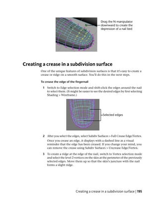 Creating a crease in a subdivision surface
        One of the unique features of subdivision surfaces is that it’s easy to create a
        crease or ridge on a smooth surface. You’ll do this in the next steps.

        To crease the edge of the fingernail

         1 Switch to Edge selection mode and shift-click the edges around the nail
           to select them. (It might be easier to see the desired edges by first selecting
           Shading > Wireframe.)




         2 After you select the edges, select Subdiv Surfaces > Full Crease Edge/Vertex.
            Once you crease an edge, it displays with a dashed line as a visual
            reminder that the edge has been creased. If you change your mind, you
            can remove the crease using Subdiv Surfaces > Uncrease Edge/Vertex.

         3 To create a ridge at the edge of the nail, switch to Vertex selection mode
           and select the level 2 vertices on the skin at the perimeter of the previously
           selected edges. Move them up so that the skin’s juncture with the nail
           forms a slight ridge.




                                   Creating a crease in a subdivision surface | 195
 