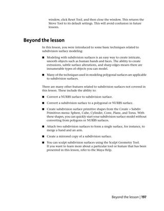 window, click Reset Tool, and then close the window. This returns the
            Move Tool to its default settings. This will avoid confusion in future
            lessons.



Beyond the lesson
       In this lesson, you were introduced to some basic techniques related to
       subdivision surface modeling:

       ■   Modeling with subdivision surfaces is an easy way to create intricate,
           smooth objects such as human hands and faces. The ability to create
           extrusions, subtle surface alterations, and sharp edges means there are
           innumerable types of objects you can model.

       ■   Many of the techniques used in modeling polygonal surfaces are applicable
           to subdivision surfaces.

       There are many other features related to subdivision surfaces not covered in
       this lesson. These include the ability to:

       ■   Convert a NURBS surface to subdivision surface.

       ■   Convert a subdivision surface to a polygonal or NURBS surface.

       ■   Create subdivision surface primitive shapes from the Create > Subdiv
           Primitives menu: Sphere, Cube, Cylinder, Cone, Plane, and Torus. With
           these shapes, you can quickly start your subdivision surface model without
           converting from polygons or NURBS surfaces.

       ■   Attach two subdivision surfaces to form a single surface, for instance, to
           merge a hand and an arm.

       ■   Create a mirrored copy of a subdivision surface.

       ■   You can sculpt subdivision surfaces using the Sculpt Geometry Tool.
           If you want to learn more about a particular tool or feature that has been
           presented in this lesson, refer to the Maya Help.




                                                            Beyond the lesson | 197
 