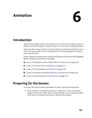 Animation
                                                                            6
Introduction
       Maya lets you apply action to the objects in your 3D scene. In Maya, when an
       object or attribute changes in relation to time, it is referred to as being animated.
       Maya provides a large selection of tools to help you animate the objects in your
       scene. You may decide to use a combination of several techniques to achieve
       your desired results.
       In this chapter, you learn some common techniques and features that highlight
       Maya’s computer animation technology:

       ■    Lesson 1 Keyframes and the Graph Editor: Introduction on page 200

       ■    Lesson 2 Set Driven Key: Introduction on page 215

       ■    Lesson 3 Path animation: Introduction on page 220

       ■    Lesson 4 Nonlinear animation with Trax: Introduction on page 239

       ■    Lesson 5 Inverse kinematics: Introduction on page 276



Preparing for the lessons
       To ensure the lessons work as described, do these steps before beginning:

           1 Select Window > Settings/Preferences > Preferences. Click the Settings
             category and set the Time option to Film (24 fps) so your animation plays
             at the rate of 24 frames per second. Click the Save button.




                                                                                     199
 