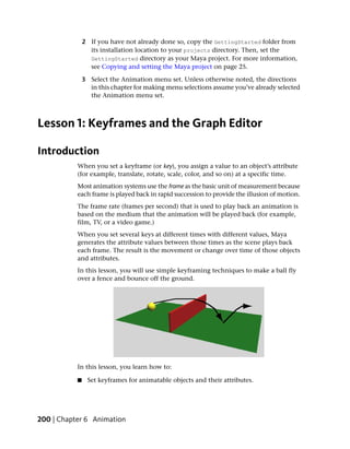 2 If you have not already done so, copy the GettingStarted folder from
                 its installation location to your projects directory. Then, set the
                 GettingStarted directory as your Maya project. For more information,
                 see Copying and setting the Maya project on page 25.

               3 Select the Animation menu set. Unless otherwise noted, the directions
                 in this chapter for making menu selections assume you’ve already selected
                 the Animation menu set.



Lesson 1: Keyframes and the Graph Editor

Introduction
           When you set a keyframe (or key), you assign a value to an object’s attribute
           (for example, translate, rotate, scale, color, and so on) at a specific time.
           Most animation systems use the frame as the basic unit of measurement because
           each frame is played back in rapid succession to provide the illusion of motion.
           The frame rate (frames per second) that is used to play back an animation is
           based on the medium that the animation will be played back (for example,
           film, TV, or a video game.)
           When you set several keys at different times with different values, Maya
           generates the attribute values between those times as the scene plays back
           each frame. The result is the movement or change over time of those objects
           and attributes.
           In this lesson, you will use simple keyframing techniques to make a ball fly
           over a fence and bounce off the ground.




           In this lesson, you learn how to:

           ■    Set keyframes for animatable objects and their attributes.




200 | Chapter 6 Animation
 