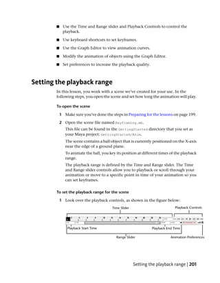 ■    Use the Time and Range slider and Playback Controls to control the
             playback.

        ■    Use keyboard shortcuts to set keyframes.

        ■    Use the Graph Editor to view animation curves.

        ■    Modify the animation of objects using the Graph Editor.

        ■    Set preferences to increase the playback quality.



Setting the playback range
        In this lesson, you work with a scene we’ve created for your use. In the
        following steps, you open the scene and set how long the animation will play.

        To open the scene

            1 Make sure you’ve done the steps in Preparing for the lessons on page 199.

            2 Open the scene file named Keyframing.mb.
               This file can be found in the GettingStarted directory that you set as
               your Maya project: GettingStarted/Anim.
               The scene contains a ball object that is currently positioned on the X-axis
               near the edge of a ground plane.
               To animate the ball, you key its position at different times of the playback
               range.
               The playback range is defined by the Time and Range slider. The Time
               and Range slider controls allow you to playback or scroll through your
               animation or move to a specific point in time of your animation so you
               can set keyframes.


        To set the playback range for the scene

            1 Look over the playback controls, as shown in the figure below:




                                                      Setting the playback range | 201
 