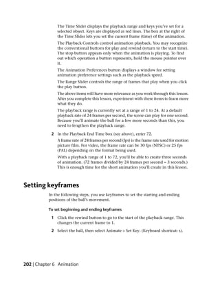 The Time Slider displays the playback range and keys you’ve set for a
               selected object. Keys are displayed as red lines. The box at the right of
               the Time Slider lets you set the current frame (time) of the animation.
               The Playback Controls control animation playback. You may recognize
               the conventional buttons for play and rewind (return to the start time).
               The stop button appears only when the animation is playing. To find
               out which operation a button represents, hold the mouse pointer over
               it.
               The Animation Preferences button displays a window for setting
               animation preference settings such as the playback speed.
               The Range Slider controls the range of frames that play when you click
               the play button.
               The above items will have more relevance as you work through this lesson.
               After you complete this lesson, experiment with these items to learn more
               what they do.
               The playback range is currently set at a range of 1 to 24. At a default
               playback rate of 24 frames per second, the scene can play for one second.
               Because you’ll animate the ball for a few more seconds than this, you
               need to lengthen the playback range.

            2 In the Playback End Time box (see above), enter 72.
               A frame rate of 24 frames per second (fps) is the frame rate used for motion
               picture film. For video, the frame rate can be 30 fps (NTSC) or 25 fps
               (PAL) depending on the format being used.
               With a playback range of 1 to 72, you’ll be able to create three seconds
               of animation. (72 frames divided by 24 frames per second = 3 seconds.)
               This is enough time for the short animation you’ll create in this lesson.



Setting keyframes
           In the following steps, you use keyframes to set the starting and ending
           positions of the ball’s movement.

           To set beginning and ending keyframes

            1 Click the rewind button to go to the start of the playback range. This
              changes the current frame to 1.

            2 Select the ball, then select Animate > Set Key. (Keyboard shortcut: s).




202 | Chapter 6 Animation
 