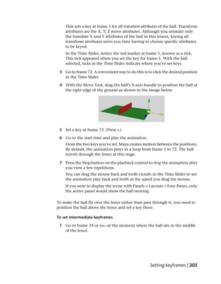 This sets a key at frame 1 for all transform attributes of the ball. Transform
    attributes are the X, Y, Z move attributes. Although you animate only
    the translate X and Y attributes of the ball in this lesson, keying all
    transform attributes saves you time having to choose specific attributes
    to be keyed.
    In the Time Slider, notice the red marker at frame 1, known as a tick.
    This tick appeared when you set the key for frame 1. With the ball
    selected, ticks in the Time Slider indicate where you’ve set keys.

 3 Go to frame 72. A convenient way to do this is to click the desired position
   in the Time Slider.

 4 With the Move Tool, drag the ball’s X-axis handle to position the ball at
   the right edge of the ground as shown in the image below.




 5 Set a key at frame 72. (Press s.)

 6 Go to the start time and play the animation.
    From the two keys you’ve set, Maya creates motion between the positions.
    By default, the animation plays in a loop from frame 1 to 72. The ball
    travels through the fence at this stage.

 7 Press the Stop button on the playback control to stop the animation after
   you view a few repetitions.
    You can drag the mouse back and forth (scrub) in the Time Slider to see
    the animation play back and forth at the speed you drag the mouse.
    If you were to display the scene with Panels > Layouts > Four Panes, only
    the active panel would show the ball moving.

To make the ball fly over the fence rather than pass through it, you need to
position the ball above the fence and set a key there.

To set intermediate keyframes

 1 Go to frame 33 or so—at the moment where the ball sits in the middle
   of the fence.




                                                      Setting keyframes | 203
 