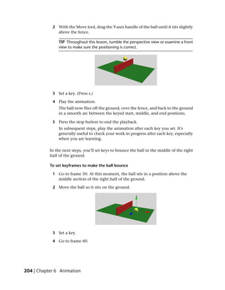 2 With the Move tool, drag the Y-axis handle of the ball until it sits slightly
              above the fence.

               TIP Throughout this lesson, tumble the perspective view or examine a front
               view to make sure the positioning is correct.




            3 Set a key. (Press s.)

            4 Play the animation.
               The ball now flies off the ground, over the fence, and back to the ground
               in a smooth arc between the keyed start, middle, and end positions.

            5 Press the stop button to end the playback.
               In subsequent steps, play the animation after each key you set. It’s
               generally useful to check your work in progress after each key, especially
               when you are learning.

           In the next steps, you’ll set keys to bounce the ball in the middle of the right
           half of the ground.

           To set keyframes to make the ball bounce

            1 Go to frame 50. At this moment, the ball sits in a position above the
              middle section of the right half of the ground.

            2 Move the ball so it sits on the ground.




            3 Set a key.

            4 Go to frame 60.




204 | Chapter 6 Animation
 