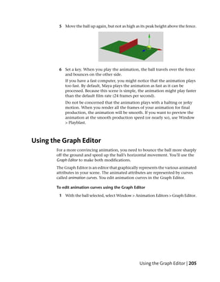 5 Move the ball up again, but not as high as its peak height above the fence.




        6 Set a key. When you play the animation, the ball travels over the fence
          and bounces on the other side.
           If you have a fast computer, you might notice that the animation plays
           too fast. By default, Maya plays the animation as fast as it can be
           processed. Because this scene is simple, the animation might play faster
           than the default film rate (24 frames per second).
           Do not be concerned that the animation plays with a halting or jerky
           motion. When you render all the frames of your animation for final
           production, the animation will be smooth. If you want to preview the
           animation at the smooth production speed (or nearly so), use Window
           > Playblast.



Using the Graph Editor
       For a more convincing animation, you need to bounce the ball more sharply
       off the ground and speed up the ball’s horizontal movement. You’ll use the
       Graph Editor to make both modifications.
       The Graph Editor is an editor that graphically represents the various animated
       attributes in your scene. The animated attributes are represented by curves
       called animation curves. You edit animation curves in the Graph Editor.

       To edit animation curves using the Graph Editor

        1 With the ball selected, select Window > Animation Editors > Graph Editor.




                                                     Using the Graph Editor | 205
 