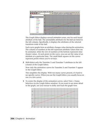 The Graph Editor displays several animation curves, one for each keyed
               attribute of the ball. The animatable attributes for the ball are listed in
               the left column. Specifically, it displays the attributes of the selected
               transform node of the ball.
               Each curve graphs how an attribute changes value during the animation.
               The column of numbers at the left represents attribute values that can
               be animated, while the row of numbers at the bottom represents time
               (frame) values. At each point on the curve, you can see the value of an
               attribute at a particular time. The small black squares on the curves
               represent points where you’ve set keys.

            2 Shift-Select only the Translate X and Translate Y attributes in the left
              column of the Graph Editor.
               Now only the animation curves for Translate X and Translate Y appear
               in the Graph Editor.
               This simplifies the display. With too many curves present, it’s hard to
               see specific curves. When you use the Graph Editor, you usually focus on
               one or a few curves.

            3 To center the display of the animation curves, select View > Frame
              Selection (in the Graph Editor window). If you want to see more detail
              in the graph, use your mouse to dolly and track the graph view.




206 | Chapter 6 Animation
 