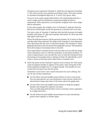 The green curve represents Translate Y, while the red represents Translate
   X. The color of each curve matches its attribute name. This color scheme
   is consistent throughout Maya for X, Y, and Z (red, green, blue).
   If you’ve never used a graph editor before, the relationship between a
   curve’s shape and the animation it represents might be hard to
   understand. With experience, you’ll quickly recognize how curve shape
   affects animation.
   In the above graph, the straight curve of Translate X indicates that the
   ball moves horizontally across the ground at a constant rate over time.
   The wavy curve of Translate Y indicates that the ball increases its height
   steadily until frame 33, dips more quickly until frame 50, then rises and
   dips again until frame 72.
   When the ball first bounces off the ground at frame 50, it seems to float
   and slip rather than rebound. The shape of the Translate Y curve illustrates
   why. Near frame 60, the curve is soft and rounded. The Translate Y values
   gradually decrease to the low point then gradually increase. The transition
   from decreasing to increasing values is smooth.
   The Graph Editor’s usefulness lies in the fact that you can edit the shape
   of the animation curves to edit the animation of any keyed attribute. To
   create a sharp bounce, you can edit the curve so that the transition from
   decreasing to increasing values is abrupt at frame 50. Specifically, you’ll
   create a corner at that key point rather than a rounded curve.

4 Select the point on the Translate Y (green) curve at frame 50. This causes
  a pair of tangent handles to appear at the point. Each end point of the
  newly displayed straight line is a tangent handle. The handles let you
  control the curvature near the key point.
   Animation curves have a few control structures for curve editing. You
   can do any of these operations:
   ■   Use the Move tool and middle mouse button to move a key point.
       You can alternatively use your keyboard to enter precise values for a
       selected key’s frame and value in the boxes above the graph area.

   ■   Use the Move tool and middle mouse button to drag the tangent
       handles and change the adjacent curvature.
       (You can shift-drag with the Move tool to constrain a move operation
       to a single direction.)

   ■   Use the Scale tool and middle mouse button to scale selected key
       points closer together or further apart.




                                              Using the Graph Editor | 207
 