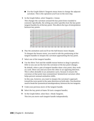 ■   Use the Graph Editor’s Tangents menu items to change the adjacent
                   curvature. This is the operation you’ll use in the next step.

            5 In the Graph Editor, select Tangents > Linear.
               This changes the curvature around the key point from rounded to
               cornered. Specifically, the setting you select specifies how the key point
               tangent handles lie at this key point. This affects the type of interpolation
               between key points.




            6 Play the animation and you’ll see the ball bounce more sharply.
               To sharpen the bounce more, you need to edit the positioning of the
               tangent handles to steepen the curvature approaching the key point.

            7 Select one of the tangent handles.

            8 Use the Move Tool and the middle mouse button to drag it upwards a
              little so you can see the how the curvature at the key point changes.
               By default, when a pair of tangent handles share a key point, they work
               as a unit. Move one and you move the other in an opposing direction.
               This is often desirable in an animation curve, because it ensures the
               curvature at that point stays symmetrical. Symmetrical curvature often
               helps prevent unusual animation shifts.
               In this case, however, you want to steepen the curvature’s approach
               toward the curve point in the same direction on both sides. You therefore
               need to break the symmetrical interdependency between the two tangents.

            9 Undo your previous move of the tangent handle.

           10 Select the key point at frame 50 (not a tangent handle).

           11 In the Graph Editor, select Keys > Break Tangents.
               This lets you move each tangent handle independently.




208 | Chapter 6 Animation
 