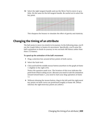 12 Select the right tangent handle and use the Move Tool to move it up a
           little. Do the same for the left tangent handle. Be careful not to select the
           key point.




             This sharpens the bounce to simulate the effect of gravity and elasticity.



Changing the timing of an attribute
        The ball seems to move too slowly in its journey. In the following steps, you’ll
        use the Graph Editor to hasten its movement. Specifically, you’ll cause the
        ball’s animation to finish its journey in two seconds (48 frames) rather than
        three (72 frames).

        To speed up the animation of the ball’s movement

         1 Drag a selection box around all key points of both curves.

         2 Select the Scale tool.

         3 Click and hold the middle mouse button anywhere in the graph at frame
           1 (slightly to the right of 0).
            Notice the question mark icon. The location of this icon indicates the
            point from which scaling occurs. (Because you need to scale the animation
            inward toward frame 1, you need to start your drag operation at frame
            1.)

         4 Without releasing the mouse button, drag to the left until the right-most
           key points on both curves are positioned roughly at frame 48. (When
           selected, the right-most key points are yellow.)




                                         Changing the timing of an attribute | 209
 