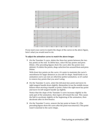 If you want your curves to match the shape of the curves in the above figure,
here’s what you would need to do:

To adjust the animation curves to match the above images

 1 On the Translate X curve, delete the three key points between the two
   key points at the end. To delete keys, select the key points and press
   Delete. (The preceding figures show the curve after the points were
   deleted.) To delete the points, drag a selection box around them and press
   Delete.
    With fewer key points on the curve, it’s easier to maintain the curve’s
    smoothness for larger distances as you edit its shape. Small kinks in an
    animation curve can ruin an otherwise perfect animation, so it’s useful
    to remove key points that you aren’t using.

 2 On the Translate X curve, select the left-most key point and move its
   right tangent handle down slightly. (Remember to use the middle mouse
   button when moving a handle or point.) Select the right-most key point
   and move its left tangent handle up slightly.
    Notice that the slope of the Translate X curve increases slightly in the
    early part of the animation, then tapers off toward the end. This causes
    the ball to accelerate slightly at the beginning of the animation, then
    decelerate after its first bounce.

 3 On the Translate Y curve, remove the key point at frame 22. (The
   preceding figures show the curve after the point was removed.) This point
   wasn’t essential to the curve shape.




                                            Fine tuning an animation | 211
 