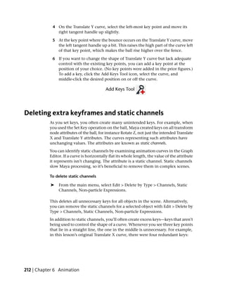 4 On the Translate Y curve, select the left-most key point and move its
              right tangent handle up slightly.

            5 At the key point where the bounce occurs on the Translate Y curve, move
              the left tangent handle up a bit. This raises the high part of the curve left
              of that key point, which makes the ball rise higher over the fence.

            6 If you want to change the shape of Translate Y curve but lack adequate
              control with the existing key points, you can add a key point at the
              position of your choice. (No key points were added in the prior figures.)
              To add a key, click the Add Keys Tool icon, select the curve, and
              middle-click the desired position on or off the curve.




Deleting extra keyframes and static channels
           As you set keys, you often create many unintended keys. For example, when
           you used the Set Key operation on the ball, Maya created keys on all transform
           node attributes of the ball, for instance Rotate Z, not just the intended Translate
           X and Translate Y attributes. The curves representing such attributes have
           unchanging values. The attributes are known as static channels.
           You can identify static channels by examining animation curves in the Graph
           Editor. If a curve is horizontally flat its whole length, the value of the attribute
           it represents isn’t changing. The attribute is a static channel. Static channels
           slow Maya processing, so it’s beneficial to remove them in complex scenes.

           To delete static channels

            ➤   From the main menu, select Edit > Delete by Type > Channels, Static
                Channels, Non-particle Expressions.

           This deletes all unnecessary keys for all objects in the scene. Alternatively,
           you can remove the static channels for a selected object with Edit > Delete by
           Type > Channels, Static Channels, Non-particle Expressions.
           In addition to static channels, you’ll often create excess keys—keys that aren’t
           being used to control the shape of a curve. Whenever you see three key points
           that lie in a straight line, the one in the middle is unnecessary. For example,
           in this lesson’s original Translate X curve, there were four redundant keys:




212 | Chapter 6 Animation
 