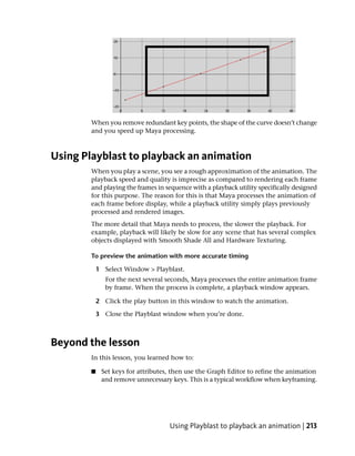 When you remove redundant key points, the shape of the curve doesn’t change
        and you speed up Maya processing.



Using Playblast to playback an animation
        When you play a scene, you see a rough approximation of the animation. The
        playback speed and quality is imprecise as compared to rendering each frame
        and playing the frames in sequence with a playback utility specifically designed
        for this purpose. The reason for this is that Maya processes the animation of
        each frame before display, while a playback utility simply plays previously
        processed and rendered images.
        The more detail that Maya needs to process, the slower the playback. For
        example, playback will likely be slow for any scene that has several complex
        objects displayed with Smooth Shade All and Hardware Texturing.

        To preview the animation with more accurate timing

            1 Select Window > Playblast.
               For the next several seconds, Maya processes the entire animation frame
               by frame. When the process is complete, a playback window appears.

            2 Click the play button in this window to watch the animation.

            3 Close the Playblast window when you’re done.



Beyond the lesson
        In this lesson, you learned how to:

        ■    Set keys for attributes, then use the Graph Editor to refine the animation
             and remove unnecessary keys. This is a typical workflow when keyframing.




                                    Using Playblast to playback an animation | 213
 
