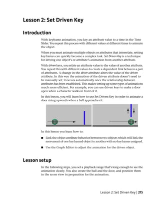 Lesson 2: Set Driven Key

Introduction
       With keyframe animation, you key an attribute value to a time in the Time
       Slider. You repeat this process with different values at different times to animate
       the object.
       When you must animate multiple objects or attributes that interrelate, setting
       keyframes can quickly become a complex task. Set Driven Key is a technique
       for driving one object’s or attribute’s animation from another attribute.
       With driven keys, you relate an attribute value to the value of another attribute.
       You repeat this with different values to create a dependent link between a pair
       of attributes. A change in the driver attribute alters the value of the driven
       attribute. In this way the animation of the driven attribute doesn’t need to
       be manually set; it occurs automatically once the relationship between
       attributes has been established. This makes setting up some types of animations
       much more efficient. For example, you can use driven keys to make a door
       open when a character walks in front of it.
       In this lesson, you will learn how to use Set Driven Key in order to animate a
       door rising upwards when a ball approaches it.




       In this lesson you learn how to:

       ■   Link the object attribute behavior between two objects which will link the
           movement of one keyframed object to another with no keyframes assigned.

       ■   Use the Graph Editor to adjust the animation for the driven object.



Lesson setup
       In the following steps, you set a playback range that’s long enough to see the
       animation clearly. You also create the ball and the door, and position them
       in the scene view in preparation for the animation.




                                                       Lesson 2: Set Driven Key | 215
 