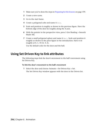 1 Make sure you’ve done the steps in Preparing for the lessons on page 199.

            2 Create a new scene.

            3 Go to the start frame.

            4 Create a polygonal cube and name it Door.

            5 Scale and position it roughly as shown in the previous figure. Have the
              bottom edge of the door lie roughly along the X-axis.

            6 With the pointer in the perspective view, press 5 (for Shading > Smooth
              Shade All).

            7 Create a small polygonal sphere and name it Ball. Scale and position it
              roughly as shown in the prior figure in the introduction. Have it sit
              roughly at 0, 1, 10 (X, Y, Z).
               Use the default color for the door and the ball.



Using Set Driven Key to link attributes
           The following steps link the door’s movement to the ball’s movement using
           Set Driven Key.

           To link the door’s movement to the ball’s movement

            1 Select the door and choose Animate > Set Driven Key > Set.
               The Set Driven Key window appears with the door in the Driven list.




216 | Chapter 6 Animation
 