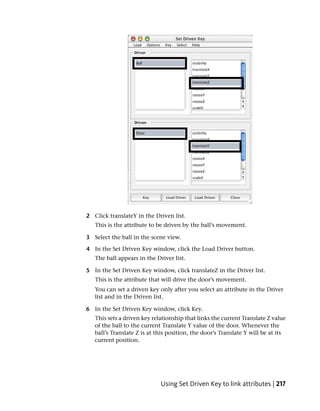 2 Click translateY in the Driven list.
   This is the attribute to be driven by the ball’s movement.

3 Select the ball in the scene view.

4 In the Set Driven Key window, click the Load Driver button.
   The ball appears in the Driver list.

5 In the Set Driven Key window, click translateZ in the Driver list.
   This is the attribute that will drive the door’s movement.
   You can set a driven key only after you select an attribute in the Driver
   list and in the Driven list.

6 In the Set Driven Key window, click Key.
   This sets a driven key relationship that links the current Translate Z value
   of the ball to the current Translate Y value of the door. Whenever the
   ball’s Translate Z is at this position, the door’s Translate Y will be at its
   current position.




                             Using Set Driven Key to link attributes | 217
 