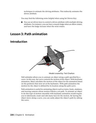 techniques to animate the driving attributes. This indirectly animates the
               driven attribute.

           You may find the following notes helpful when using Set Driven Key:

           ■   You can set driven keys to control a driven attribute with multiple driving
               attributes. For instance, you can have a muscle bulge when an elbow rotates,
               and have the bulge increase when the wrist rotates.



Lesson 3: Path animation

Introduction




           Path animation allows you to animate an object along a path specified by a
           curve. In this way, the curve controls the motion of the object. With keyframe
           animation, Maya calculates the motion of the object for the animation based
           on the positions that were set at the keyframes. With path animation the
           motion for the object is defined by its location along the path curve.
           Path animation is useful for animating objects such as trains, boats, airplanes,
           and moving cameras whose motion follows a set path. To animate an object
           to do this type of motion smoothly with keyframe animation would require
           you to laboriously create and edit many keys for the motion. By having the
           object move along a curve, you can easily adjust the object’s path by editing
           the curve.




220 | Chapter 6 Animation
 