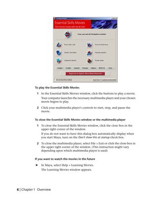 To play the Essential Skills Movies

            1 In the Essential Skills Movies window, click the buttons to play a movie.
                Your computer launches the necessary multimedia player and your chosen
                movie begins to play.

            2 Click your multimedia player’s controls to start, stop, and pause the
              movie.

           To close the Essential Skills Movies window or the multimedia player

            1 To close the Essential Skills Movies window, click the close box in the
              upper right corner of the window.
                If you do not want to have this dialog box automatically display when
                you start Maya, turn on the Don’t show this at startup check box.

            2 To close the multimedia player, select File > Exit or click the close box in
              the upper right corner of the window. (This instruction might vary
              depending upon which multimedia player is used)

           If you want to watch the movies in the future

            ➤   In Maya, select Help > Learning Movies.
                The Learning Movies window appears.




6 | Chapter 1 Overview
 