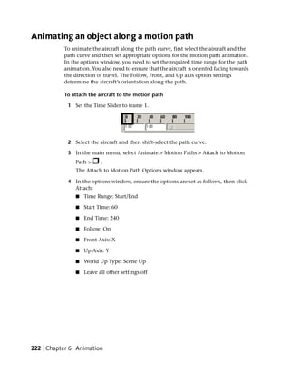 Animating an object along a motion path
           To animate the aircraft along the path curve, first select the aircraft and the
           path curve and then set appropriate options for the motion path animation.
           In the options window, you need to set the required time range for the path
           animation. You also need to ensure that the aircraft is oriented facing towards
           the direction of travel. The Follow, Front, and Up axis option settings
           determine the aircraft’s orientation along the path.

           To attach the aircraft to the motion path

            1 Set the Time Slider to frame 1.




            2 Select the aircraft and then shift-select the path curve.

            3 In the main menu, select Animate > Motion Paths > Attach to Motion
               Path >     .
               The Attach to Motion Path Options window appears.

            4 In the options window, ensure the options are set as follows, then click
              Attach:
               ■   Time Range: Start/End

               ■   Start Time: 60

               ■   End Time: 240

               ■   Follow: On

               ■   Front Axis: X

               ■   Up Axis: Y

               ■   World Up Type: Scene Up

               ■   Leave all other settings off




222 | Chapter 6 Animation
 