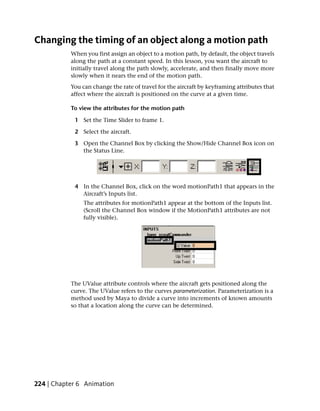 Changing the timing of an object along a motion path
           When you first assign an object to a motion path, by default, the object travels
           along the path at a constant speed. In this lesson, you want the aircraft to
           initially travel along the path slowly, accelerate, and then finally move more
           slowly when it nears the end of the motion path.
           You can change the rate of travel for the aircraft by keyframing attributes that
           affect where the aircraft is positioned on the curve at a given time.

           To view the attributes for the motion path

            1 Set the Time Slider to frame 1.

            2 Select the aircraft.

            3 Open the Channel Box by clicking the Show/Hide Channel Box icon on
              the Status Line.




            4 In the Channel Box, click on the word motionPath1 that appears in the
              Aircraft’s Inputs list.
               The attributes for motionPath1 appear at the bottom of the Inputs list.
               (Scroll the Channel Box window if the MotionPath1 attributes are not
               fully visible).




           The UValue attribute controls where the aircraft gets positioned along the
           curve. The UValue refers to the curves parameterization. Parameterization is a
           method used by Maya to divide a curve into increments of known amounts
           so that a location along the curve can be determined.




224 | Chapter 6 Animation
 