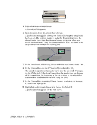 5 Right-click on the selected name.
               A drop-down list appears.

            6 From the drop-down list, choose Key Selected.
               A position marker appears on the path curve indicating that a key frame
               has been set. The position marker is useful for determining where the
               aircraft is at a given time. Position markers do not appear when you
               render the animation. Using Key Selected ensures that a keyframe is set
               only for the item selected and nothing else.




            7 In the Time Slider, middle-drag the current time indicator to frame 180.

            8 In the Channel Box, set the UValue for MotionPath1 to 0.9.
               The aircraft is repositioned along the curve near the last bend. When you
               set the UValue to 0.9, the aircraft is positioned at a point that is a distance
               of 90 percent from the beginning of the curve. (that is, the aircraft has
               completed 90 percent of the distance along the path)

            9 In the Channel Box, select the UValue channel by clicking on its name
              so it becomes highlighted.

           10 Right-click on the selected name and choose Key Selected.
               A position marker appears on the path curve.




226 | Chapter 6 Animation
 