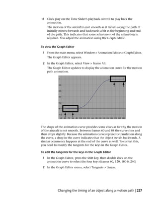 11 Click play on the Time Slider’s playback control to play back the
   animation.
    The motion of the aircraft is not smooth as it travels along the path. It
    initially moves forwards and backwards a bit at the beginning and end
    of the path. This indicates that some adjustment of the animation is
    required. You adjust the animation using the Graph Editor.


To view the Graph Editor

 1 From the main menu, select Window > Animation Editors > Graph Editor.
    The Graph Editor appears.

 2 In the Graph Editor, select View > Frame All.
    The Graph Editor updates to display the animation curve for the motion
    path animation.




The shape of the animation curve provides some clues as to why the motion
of the aircraft is not smooth. Between frames 60 and 84 the curve rises and
then drops slightly. Because the animation curve represents translation along
the curve, a drop in the curve indicates that the object travels backwards. A
similar occurrence happens at the end of the curve as well. To correct this,
you need to modify the tangents for the keys in the Graph Editor.

To edit the tangents for the keys in the Graph Editor

 1 In the Graph Editor, press the shift key, then double click on the
   animation curve to select the four keys (frames 60, 120, 180 & 240)

 2 In the Graph Editor menu, select Tangents > Linear.




            Changing the timing of an object along a motion path | 227
 