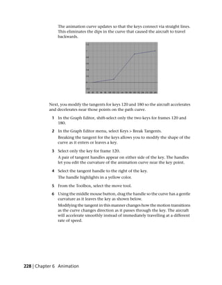 The animation curve updates so that the keys connect via straight lines.
               This eliminates the dips in the curve that caused the aircraft to travel
               backwards.




           Next, you modify the tangents for keys 120 and 180 so the aircraft accelerates
           and decelerates near those points on the path curve.

            1 In the Graph Editor, shift-select only the two keys for frames 120 and
              180.

            2 In the Graph Editor menu, select Keys > Break Tangents.
               Breaking the tangent for the keys allows you to modify the shape of the
               curve as it enters or leaves a key.

            3 Select only the key for frame 120.
               A pair of tangent handles appear on either side of the key. The handles
               let you edit the curvature of the animation curve near the key point.

            4 Select the tangent handle to the right of the key.
               The handle highlights in a yellow color.

            5 From the Toolbox, select the move tool.

            6 Using the middle mouse button, drag the handle so the curve has a gentle
              curvature as it leaves the key as shown below.
               Modifying the tangent in this manner changes how the motion transitions
               as the curve changes direction as it passes through the key. The aircraft
               will accelerate smoothly instead of immediately travelling at a different
               rate of speed.




228 | Chapter 6 Animation
 