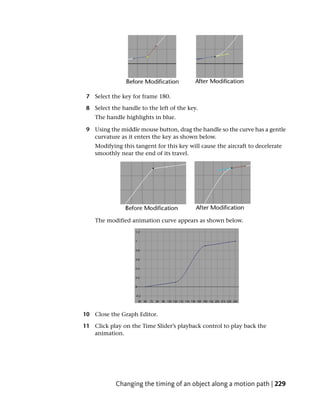 7 Select the key for frame 180.

 8 Select the handle to the left of the key.
    The handle highlights in blue.

 9 Using the middle mouse button, drag the handle so the curve has a gentle
   curvature as it enters the key as shown below.
    Modifying this tangent for this key will cause the aircraft to decelerate
    smoothly near the end of its travel.




    The modified animation curve appears as shown below.




10 Close the Graph Editor.

11 Click play on the Time Slider’s playback control to play back the
   animation.




            Changing the timing of an object along a motion path | 229
 
